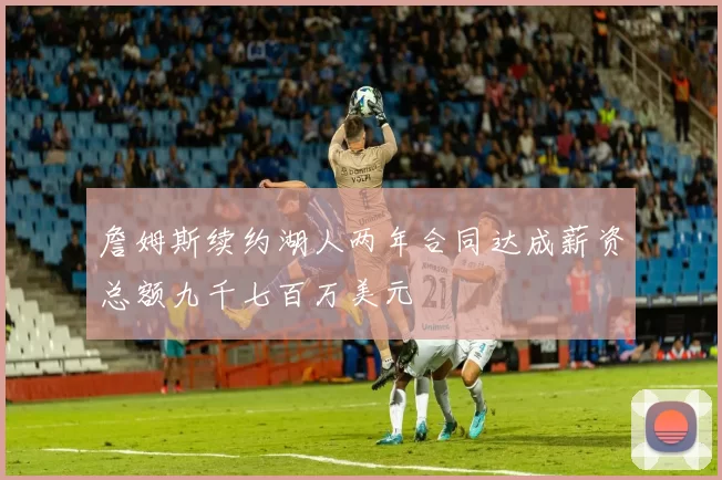 詹姆斯续约湖人两年合同达成薪资总额九千七百万美元