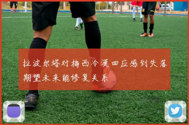 拉波尔塔对梅西冷漠回应感到失落期望未来能修复关系