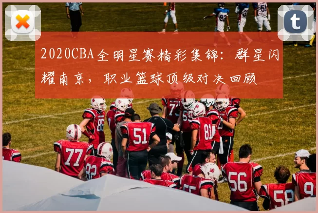 2020CBA全明星赛精彩集锦:群星闪耀南京,职业篮球顶级对决回顾