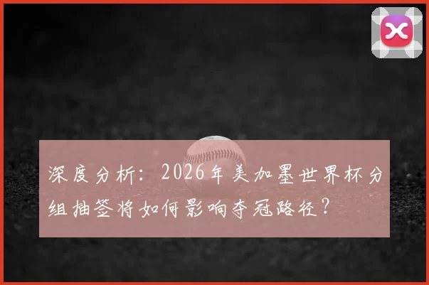 深度分析:2026年美加墨世界杯分组抽签将如何影响夺冠路径?