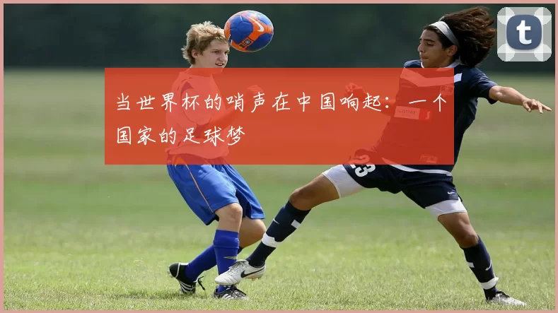 当世界杯的哨声在中国响起:一个国家的足球梦