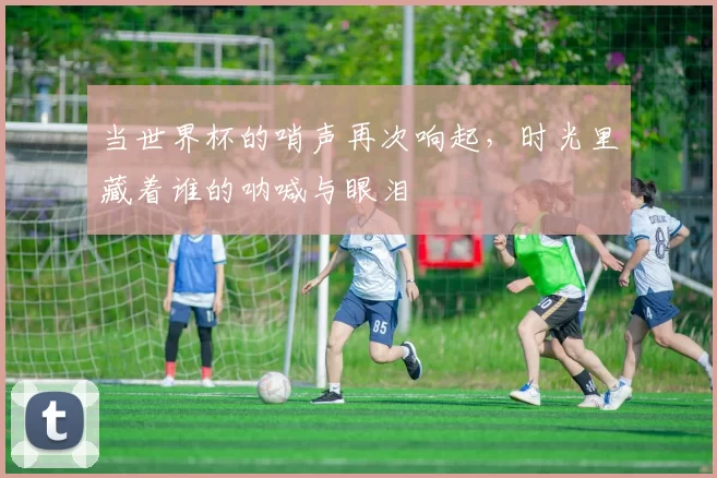 当世界杯的哨声再次响起,时光里藏着谁的呐喊与眼泪
