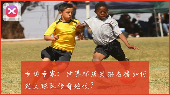 专访专家:世界杯历史排名榜如何定义球队传奇地位?