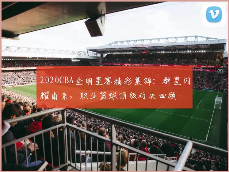 2020CBA全明星赛精彩集锦:群星闪耀南京,职业篮球顶级对决回顾
