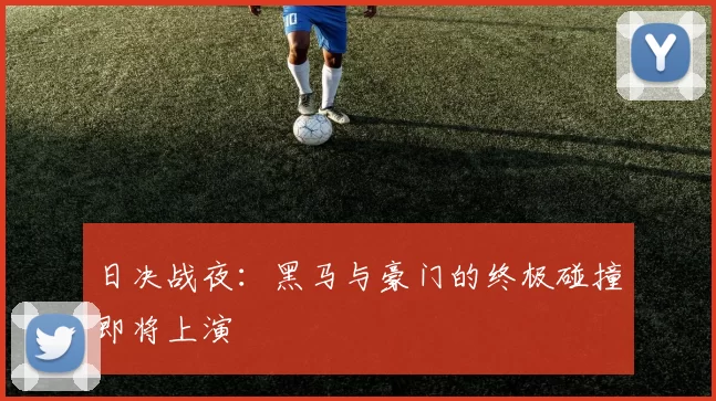 日决战夜:黑马与豪门的终极碰撞即将上演