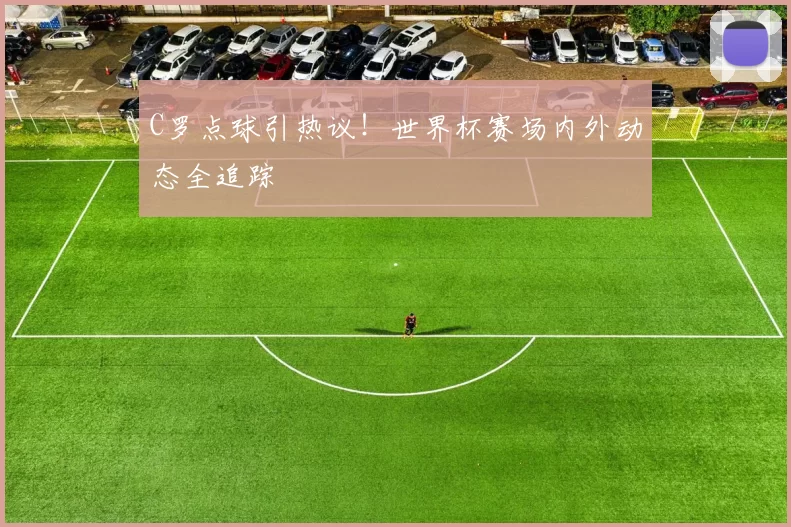 C罗点球引热议!世界杯赛场内外动态全追踪