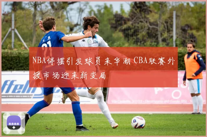 NBA停摆引发球员来华潮 CBA联赛外援市场迎来新变局