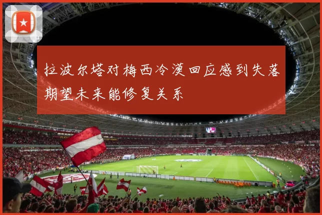 拉波尔塔对梅西冷漠回应感到失落期望未来能修复关系