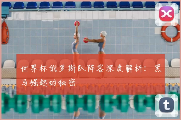 世界杯俄罗斯队阵容深度解析:黑马崛起的秘密