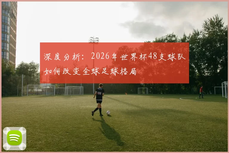 深度分析:2026年世界杯48支球队如何改变全球足球格局