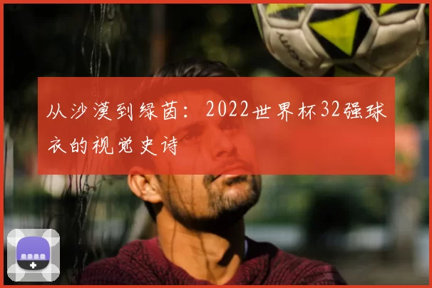 从沙漠到绿茵:2022世界杯32强球衣的视觉史诗