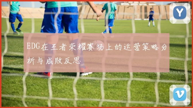 EDG在王者荣耀赛场上的运营策略分析与成败反思
