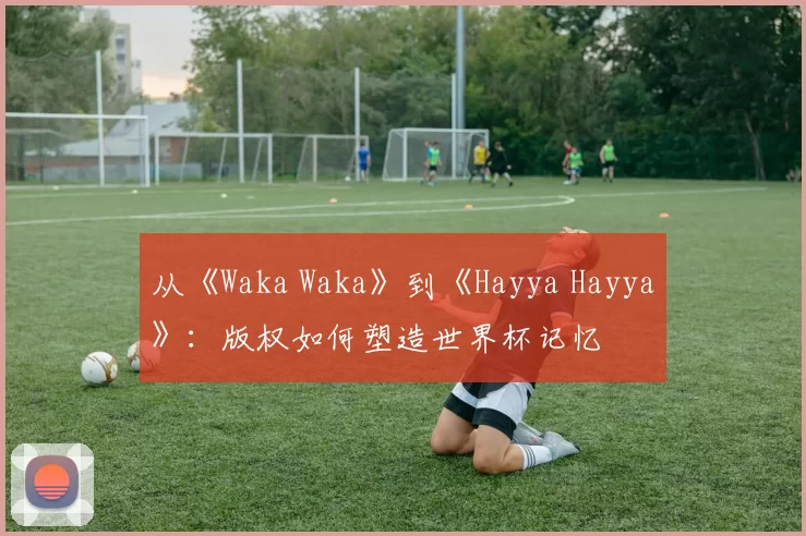 从《Waka Waka》到《Hayya Hayya》:版权如何塑造世界杯记忆