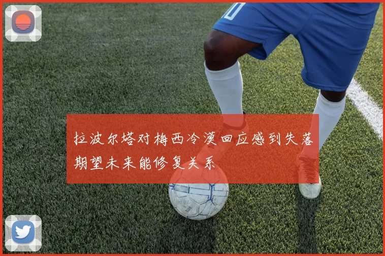 拉波尔塔对梅西冷漠回应感到失落期望未来能修复关系