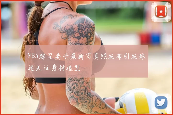 NBA球星妻子最新写真照发布引发球迷关注身材造型