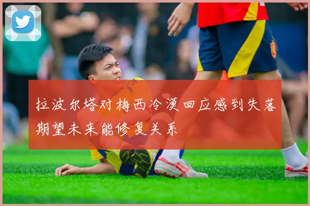 拉波尔塔对梅西冷漠回应感到失落期望未来能修复关系