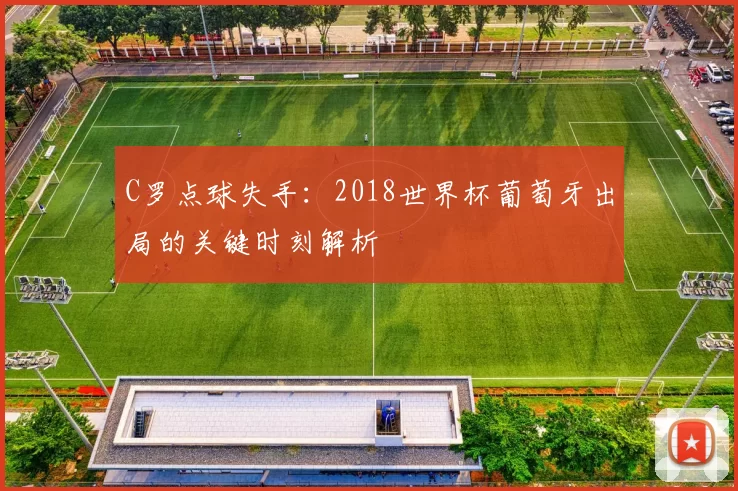 C罗点球失手：2018世界杯葡萄牙出局的关键时刻解析