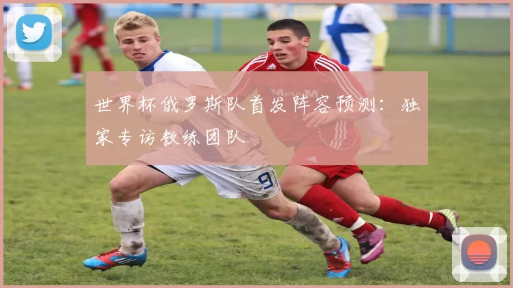 世界杯俄罗斯队首发阵容预测：独家专访教练团队