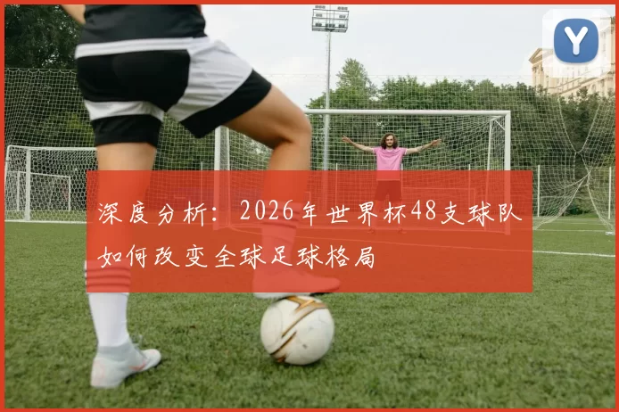 深度分析:2026年世界杯48支球队如何改变全球足球格局