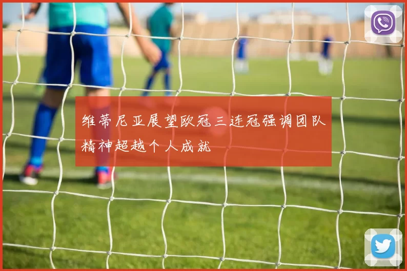 维蒂尼亚展望欧冠三连冠强调团队精神超越个人成就
