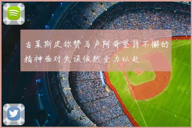 吉莱斯皮称赞马卢阿奇坚持不懈的精神面对失误依然全力以赴