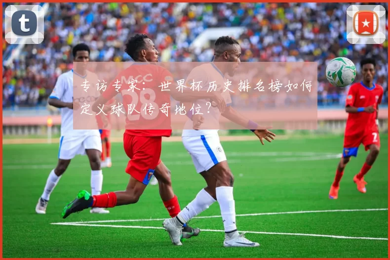 专访专家:世界杯历史排名榜如何定义球队传奇地位?