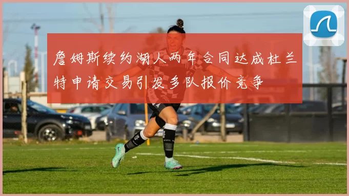 詹姆斯续约湖人两年合同达成杜兰特申请交易引发多队报价竞争