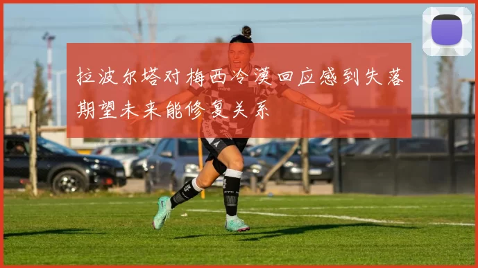 拉波尔塔对梅西冷漠回应感到失落期望未来能修复关系