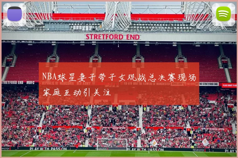 NBA球星妻子带子女观战总决赛现场家庭互动引关注