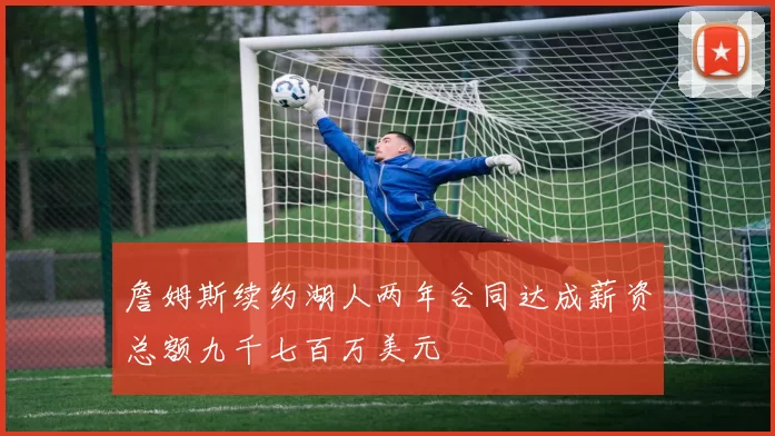 詹姆斯续约湖人两年合同达成薪资总额九千七百万美元