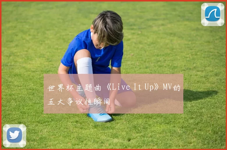 世界杯主题曲《Live It Up》MV的五大争议性瞬间