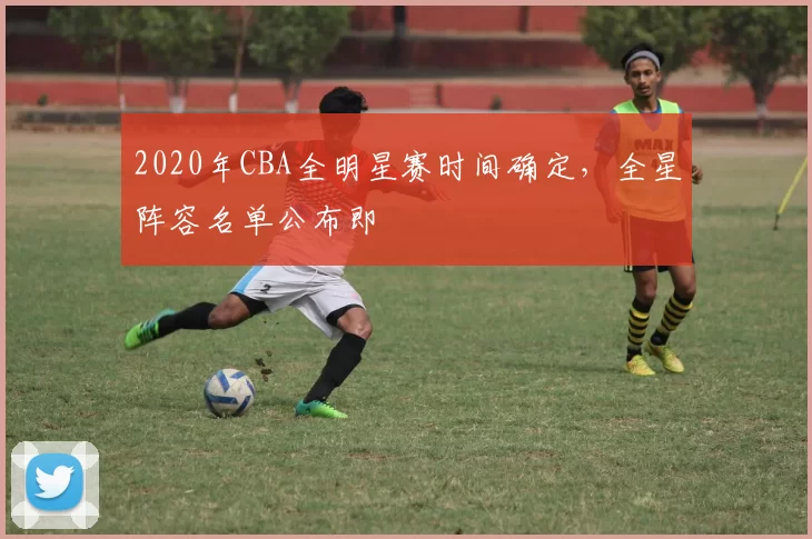 2020年CBA全明星赛时间确定，全星阵容名单公布即
