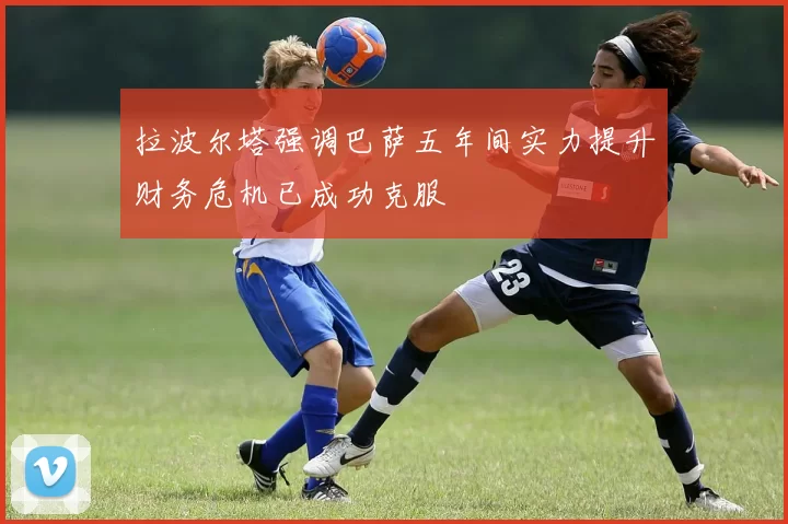 拉波尔塔强调巴萨五年间实力提升财务危机已成功克服