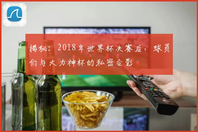 揭秘：2018年世界杯决赛后，球员们与大力神杯的私密合影