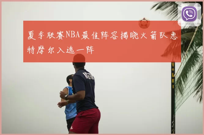 夏季联赛NBA最佳阵容揭晓火箭队惠特摩尔入选一阵