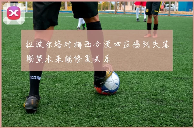 拉波尔塔对梅西冷漠回应感到失落期望未来能修复关系