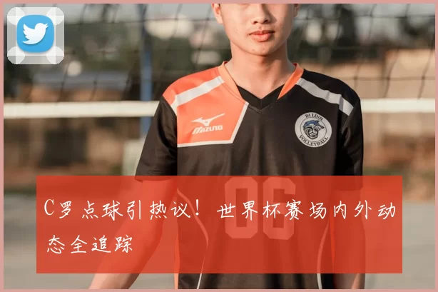 C罗点球引热议!世界杯赛场内外动态全追踪