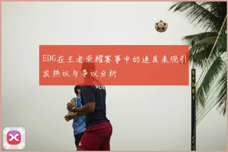 EDG在王者荣耀赛事中的速度表现引发热议与争议分析