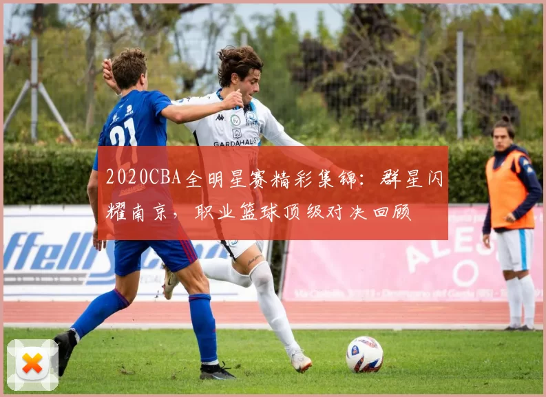 2020CBA全明星赛精彩集锦:群星闪耀南京,职业篮球顶级对决回顾