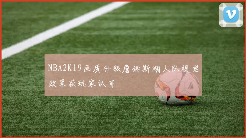 NBA2K19画质升级詹姆斯湖人队视觉效果获玩家认可