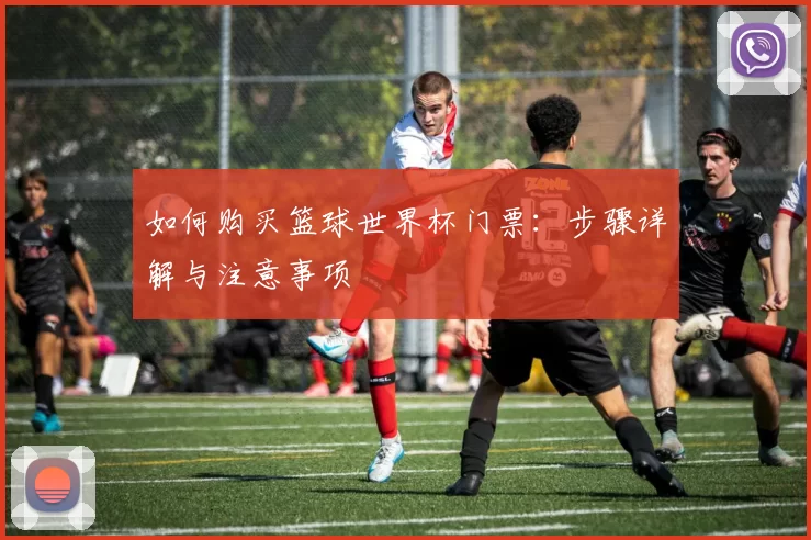如何购买篮球世界杯门票:步骤详解与注意事项