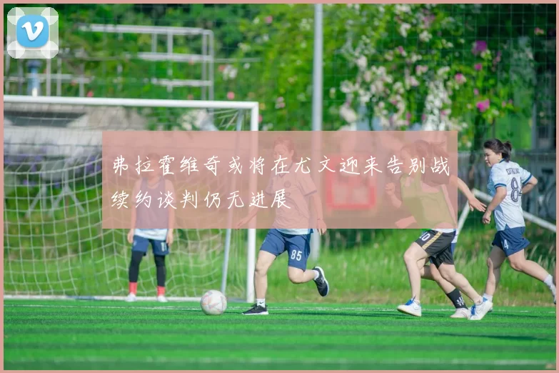 弗拉霍维奇或将在尤文迎来告别战续约谈判仍无进展